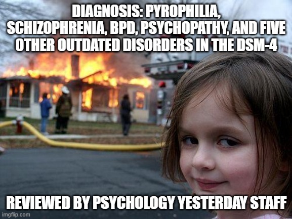 psychology yesterday | DIAGNOSIS: PYROPHILIA, SCHIZOPHRENIA, BPD, PSYCHOPATHY, AND FIVE OTHER OUTDATED DISORDERS IN THE DSM-4; REVIEWED BY PSYCHOLOGY YESTERDAY STAFF | image tagged in memes,disaster girl | made w/ Imgflip meme maker