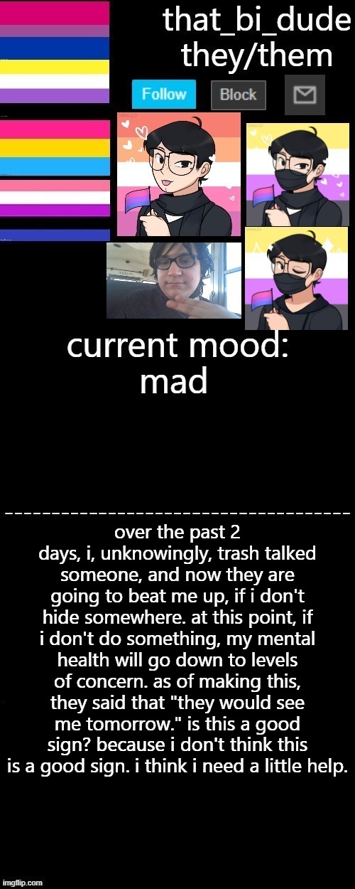 that_bi_dude's announcement template V3.2 | mad; over the past 2 days, i, unknowingly, trash talked someone, and now they are going to beat me up, if i don't hide somewhere. at this point, if i don't do something, my mental health will go down to levels of concern. as of making this, they said that "they would see me tomorrow." is this a good sign? because i don't think this is a good sign. i think i need a little help. | image tagged in that_bi_dude's announcement template v3 2 | made w/ Imgflip meme maker