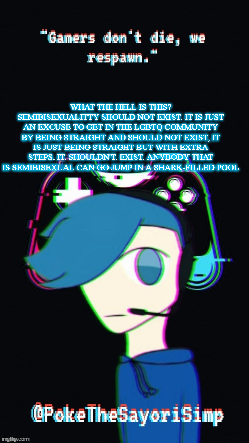 New copypasta | WHAT THE HELL IS THIS? SEMIBISEXUALITTY SHOULD NOT EXIST. IT IS JUST AN EXCUSE TO GET IN THE LGBTQ COMMUNITY BY BEING STRAIGHT AND SHOULD NOT EXIST, IT IS JUST BEING STRAIGHT BUT WITH EXTRA STEPS. IT. SHOULDN'T. EXIST. ANYBODY THAT IS SEMIBISEXUAL CAN GO JUMP IN A SHARK-FILLED POOL | image tagged in pokes third gaming temp | made w/ Imgflip meme maker