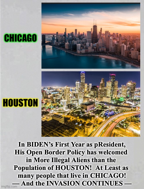 More & more, Every Day for a Year - and Counting | CHICAGO; HOUSTON; In BIDEN’s First Year as pResident,
His Open Border Policy has welcomed 
in More Illegal Aliens than the 
Population of HOUSTON!  At Least as 
many people that live in CHICAGO!
— And the INVASION CONTINUES — | image tagged in memes,biden,chicago,houston,population,demographics | made w/ Imgflip meme maker
