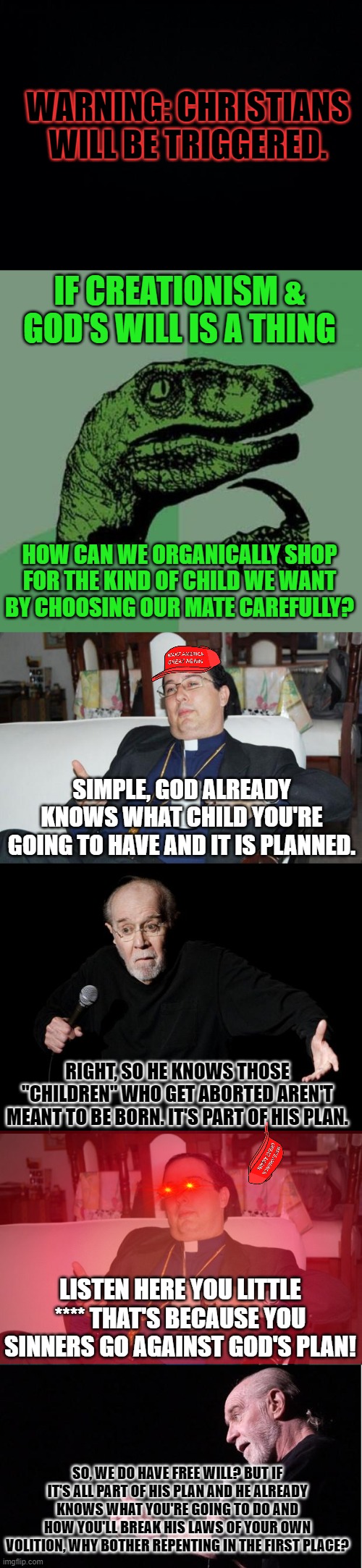Food for thought | WARNING: CHRISTIANS WILL BE TRIGGERED. IF CREATIONISM & GOD'S WILL IS A THING; HOW CAN WE ORGANICALLY SHOP FOR THE KIND OF CHILD WE WANT BY CHOOSING OUR MATE CAREFULLY? SIMPLE, GOD ALREADY KNOWS WHAT CHILD YOU'RE GOING TO HAVE AND IT IS PLANNED. RIGHT, SO HE KNOWS THOSE "CHILDREN" WHO GET ABORTED AREN'T MEANT TO BE BORN. IT'S PART OF HIS PLAN. LISTEN HERE YOU LITTLE **** THAT'S BECAUSE YOU SINNERS GO AGAINST GOD'S PLAN! SO, WE DO HAVE FREE WILL? BUT IF IT'S ALL PART OF HIS PLAN AND HE ALREADY KNOWS WHAT YOU'RE GOING TO DO AND HOW YOU'LL BREAK HIS LAWS OF YOUR OWN VOLITION, WHY BOTHER REPENTING IN THE FIRST PLACE? | image tagged in black background,memes,philosoraptor,sleazy priest,george carlin | made w/ Imgflip meme maker
