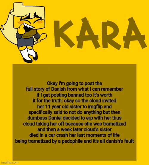 Kara's Meri temp | Okay I'm going to post the full story of Danish from what I can remember if I get posting banned too it's worth it for the truth: okay so the cloud invited her 11 year old sister to imgflip and specifically said to not do anything but then dumbass Daniel decided to erp with her thus cloud taking her off because she was tramatized and then a week later cloud's sister died in a car crash her last moments of life being tramatized by a pedophile and it's all danish's fault | image tagged in kara's meri temp | made w/ Imgflip meme maker