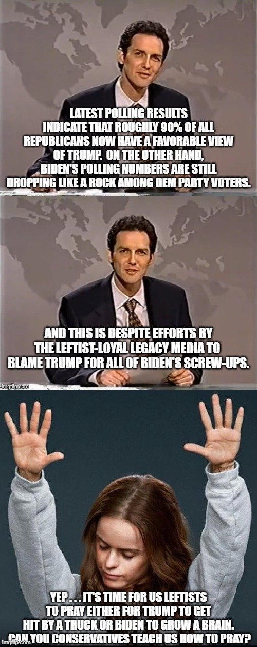 The Left's propaganda efforts are crashing and burning. | LATEST POLLING RESULTS INDICATE THAT ROUGHLY 90% OF ALL REPUBLICANS NOW HAVE A FAVORABLE VIEW OF TRUMP.  ON THE OTHER HAND, BIDEN'S POLLING NUMBERS ARE STILL DROPPING LIKE A ROCK AMONG DEM PARTY VOTERS. AND THIS IS DESPITE EFFORTS BY THE LEFTIST-LOYAL LEGACY MEDIA TO  BLAME TRUMP FOR ALL OF BIDEN'S SCREW-UPS. YEP . . . IT'S TIME FOR US LEFTISTS TO PRAY EITHER FOR TRUMP TO GET HIT BY A TRUCK OR BIDEN TO GROW A BRAIN.  CAN YOU CONSERVATIVES TEACH US HOW TO PRAY? | image tagged in weekend update with norm | made w/ Imgflip meme maker