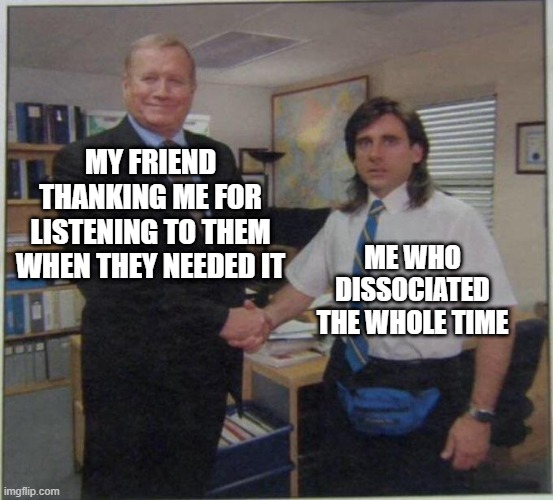 the office handshake | MY FRIEND THANKING ME FOR LISTENING TO THEM WHEN THEY NEEDED IT; ME WHO DISSOCIATED THE WHOLE TIME | image tagged in the office handshake | made w/ Imgflip meme maker