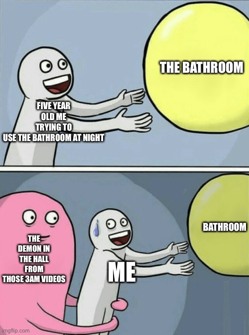 Running Away Balloon Meme | THE BATHROOM; FIVE YEAR OLD ME TRYING TO USE THE BATHROOM AT NIGHT; THE DEMON IN THE HALL FROM THOSE 3AM VIDEOS; BATHROOM; ME | image tagged in memes,running away balloon | made w/ Imgflip meme maker