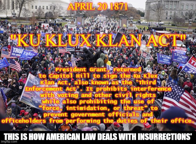 Anti-Insurrection Laws | President Grant, returned to Capitol Hill to sign the Ku Klux Klan Act, also known as the 'Third Enforcement Act'. It prohibits interference with voting and other civil rights while also prohibiting the use of “force, intimidation, or threat” to prevent government officials and officeholders from performing the duties of their office. APRIL 20 1871; "KU KLUX KLAN ACT"; THIS IS HOW AMERICAN LAW DEALS WITH INSURRECTIONS' | image tagged in kkk,insurrection,jan 6th 2021,i love democracy,anti-fascist | made w/ Imgflip meme maker