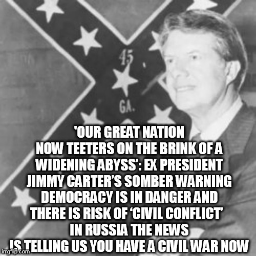 Jimmy Carter | 'OUR GREAT NATION NOW TEETERS ON THE BRINK OF A WIDENING ABYSS’: EX PRESIDENT JIMMY CARTER’S SOMBER WARNING DEMOCRACY IS IN DANGER AND THERE IS RISK OF ‘CIVIL CONFLICT’  
IN RUSSIA THE NEWS IS TELLING US YOU HAVE A CIVIL WAR NOW | image tagged in jimmy carter | made w/ Imgflip meme maker