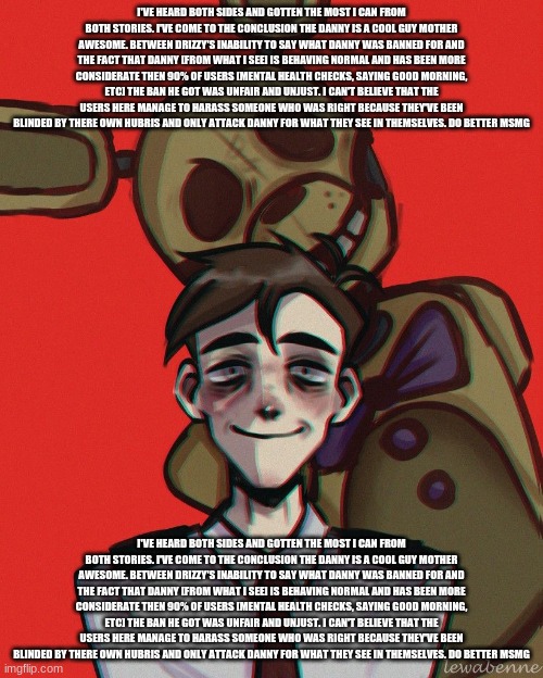 I've heard both sides and gotten the most I can from both stories. I've come to the conclusion the danny is a cool guy mother aw | I'VE HEARD BOTH SIDES AND GOTTEN THE MOST I CAN FROM BOTH STORIES. I'VE COME TO THE CONCLUSION THE DANNY IS A COOL GUY MOTHER AWESOME. BETWEEN DRIZZY'S INABILITY TO SAY WHAT DANNY WAS BANNED FOR AND THE FACT THAT DANNY [FROM WHAT I SEE] IS BEHAVING NORMAL AND HAS BEEN MORE CONSIDERATE THEN 90% OF USERS [MENTAL HEALTH CHECKS, SAYING GOOD MORNING, ETC] THE BAN HE GOT WAS UNFAIR AND UNJUST. I CAN'T BELIEVE THAT THE USERS HERE MANAGE TO HARASS SOMEONE WHO WAS RIGHT BECAUSE THEY'VE BEEN BLINDED BY THERE OWN HUBRIS AND ONLY ATTACK DANNY FOR WHAT THEY SEE IN THEMSELVES. DO BETTER MSMG; I'VE HEARD BOTH SIDES AND GOTTEN THE MOST I CAN FROM BOTH STORIES. I'VE COME TO THE CONCLUSION THE DANNY IS A COOL GUY MOTHER AWESOME. BETWEEN DRIZZY'S INABILITY TO SAY WHAT DANNY WAS BANNED FOR AND THE FACT THAT DANNY [FROM WHAT I SEE] IS BEHAVING NORMAL AND HAS BEEN MORE CONSIDERATE THEN 90% OF USERS [MENTAL HEALTH CHECKS, SAYING GOOD MORNING, ETC] THE BAN HE GOT WAS UNFAIR AND UNJUST. I CAN'T BELIEVE THAT THE USERS HERE MANAGE TO HARASS SOMEONE WHO WAS RIGHT BECAUSE THEY'VE BEEN BLINDED BY THERE OWN HUBRIS AND ONLY ATTACK DANNY FOR WHAT THEY SEE IN THEMSELVES. DO BETTER MSMG | made w/ Imgflip meme maker
