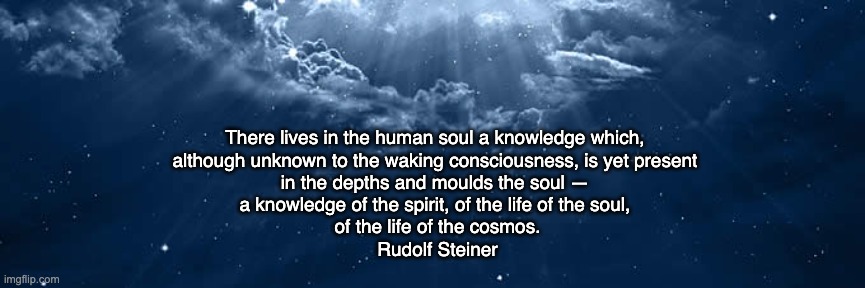 Knowledge of the soul | There lives in the human soul a knowledge which, 
although unknown to the waking consciousness, is yet present 
in the depths and moulds the soul — 

a knowledge of the spirit, of the life of the soul, 
of the life of the cosmos.
Rudolf Steiner | image tagged in deeper knowing | made w/ Imgflip meme maker