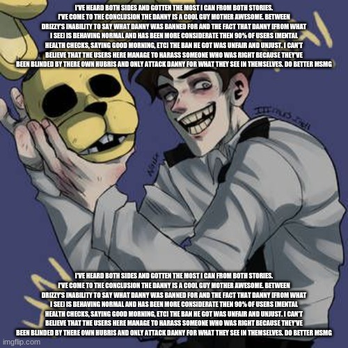 I've heard both sides and gotten the most I can from both stories. I've come to the conclusion the danny is a cool guy mother aw | I'VE HEARD BOTH SIDES AND GOTTEN THE MOST I CAN FROM BOTH STORIES. I'VE COME TO THE CONCLUSION THE DANNY IS A COOL GUY MOTHER AWESOME. BETWEEN DRIZZY'S INABILITY TO SAY WHAT DANNY WAS BANNED FOR AND THE FACT THAT DANNY [FROM WHAT I SEE] IS BEHAVING NORMAL AND HAS BEEN MORE CONSIDERATE THEN 90% OF USERS [MENTAL HEALTH CHECKS, SAYING GOOD MORNING, ETC] THE BAN HE GOT WAS UNFAIR AND UNJUST. I CAN'T BELIEVE THAT THE USERS HERE MANAGE TO HARASS SOMEONE WHO WAS RIGHT BECAUSE THEY'VE BEEN BLINDED BY THERE OWN HUBRIS AND ONLY ATTACK DANNY FOR WHAT THEY SEE IN THEMSELVES. DO BETTER MSMG; I'VE HEARD BOTH SIDES AND GOTTEN THE MOST I CAN FROM BOTH STORIES. I'VE COME TO THE CONCLUSION THE DANNY IS A COOL GUY MOTHER AWESOME. BETWEEN DRIZZY'S INABILITY TO SAY WHAT DANNY WAS BANNED FOR AND THE FACT THAT DANNY [FROM WHAT I SEE] IS BEHAVING NORMAL AND HAS BEEN MORE CONSIDERATE THEN 90% OF USERS [MENTAL HEALTH CHECKS, SAYING GOOD MORNING, ETC] THE BAN HE GOT WAS UNFAIR AND UNJUST. I CAN'T BELIEVE THAT THE USERS HERE MANAGE TO HARASS SOMEONE WHO WAS RIGHT BECAUSE THEY'VE BEEN BLINDED BY THERE OWN HUBRIS AND ONLY ATTACK DANNY FOR WHAT THEY SEE IN THEMSELVES. DO BETTER MSMG | made w/ Imgflip meme maker