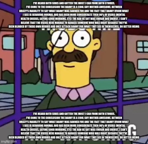 I've heard both sides and gotten the most I can from both stories. I've come to the conclusion the danny is a cool guy mother aw | I'VE HEARD BOTH SIDES AND GOTTEN THE MOST I CAN FROM BOTH STORIES. I'VE COME TO THE CONCLUSION THE DANNY IS A COOL GUY MOTHER AWESOME. BETWEEN DRIZZY'S INABILITY TO SAY WHAT DANNY WAS BANNED FOR AND THE FACT THAT DANNY [FROM WHAT I SEE] IS BEHAVING NORMAL AND HAS BEEN MORE CONSIDERATE THEN 90% OF USERS [MENTAL HEALTH CHECKS, SAYING GOOD MORNING, ETC] THE BAN HE GOT WAS UNFAIR AND UNJUST. I CAN'T BELIEVE THAT THE USERS HERE MANAGE TO HARASS SOMEONE WHO WAS RIGHT BECAUSE THEY'VE BEEN BLINDED BY THERE OWN HUBRIS AND ONLY ATTACK DANNY FOR WHAT THEY SEE IN THEMSELVES. DO BETTER MSMG; I'VE HEARD BOTH SIDES AND GOTTEN THE MOST I CAN FROM BOTH STORIES. I'VE COME TO THE CONCLUSION THE DANNY IS A COOL GUY MOTHER AWESOME. BETWEEN DRIZZY'S INABILITY TO SAY WHAT DANNY WAS BANNED FOR AND THE FACT THAT DANNY [FROM WHAT I SEE] IS BEHAVING NORMAL AND HAS BEEN MORE CONSIDERATE THEN 90% OF USERS [MENTAL HEALTH CHECKS, SAYING GOOD MORNING, ETC] THE BAN HE GOT WAS UNFAIR AND UNJUST. I CAN'T BELIEVE THAT THE USERS HERE MANAGE TO HARASS SOMEONE WHO WAS RIGHT BECAUSE THEY'VE BEEN BLINDED BY THERE OWN HUBRIS AND ONLY ATTACK DANNY FOR WHAT THEY SEE IN THEMSELVES. DO BETTER MSMG | made w/ Imgflip meme maker