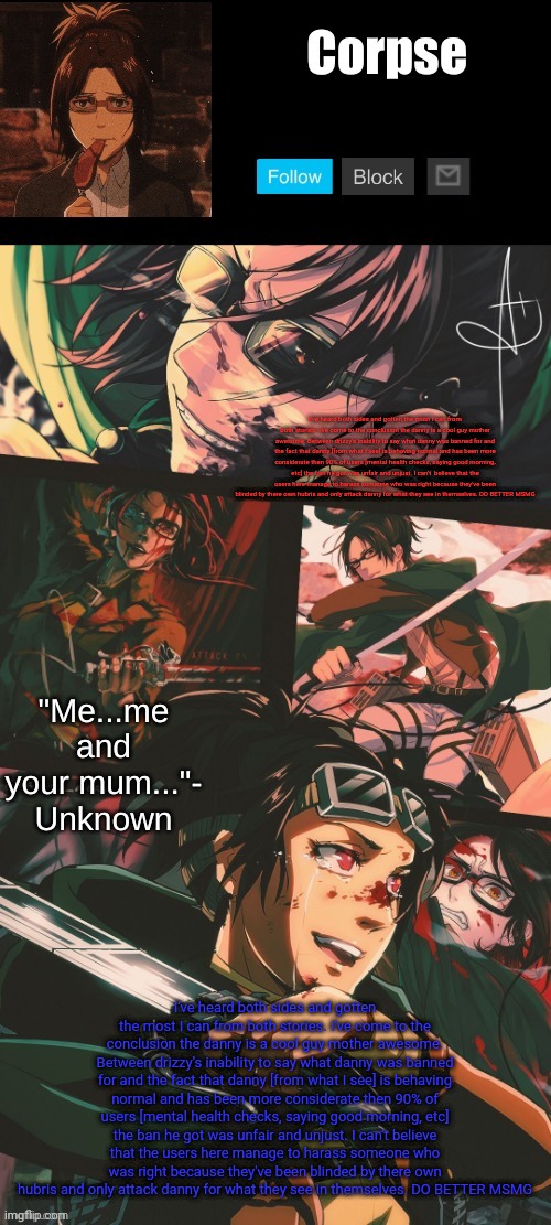 Hanji my beloved | I've heard both sides and gotten the most I can from both stories. I've come to the conclusion the danny is a cool guy mother awesome. Between drizzy's inability to say what danny was banned for and the fact that danny [from what I see] is behaving normal and has been more considerate then 90% of users [mental health checks, saying good morning, etc] the ban he got was unfair and unjust. I can't  believe that the users here manage to harass someone who was right because they've been blinded by there own hubris and only attack danny for what they see in themselves. DO BETTER MSMG; I've heard both sides and gotten the most I can from both stories. I've come to the conclusion the danny is a cool guy mother awesome. Between drizzy's inability to say what danny was banned for and the fact that danny [from what I see] is behaving normal and has been more considerate then 90% of users [mental health checks, saying good morning, etc] the ban he got was unfair and unjust. I can't believe that the users here manage to harass someone who was right because they've been blinded by there own hubris and only attack danny for what they see in themselves. DO BETTER MSMG | image tagged in hanji my beloved | made w/ Imgflip meme maker