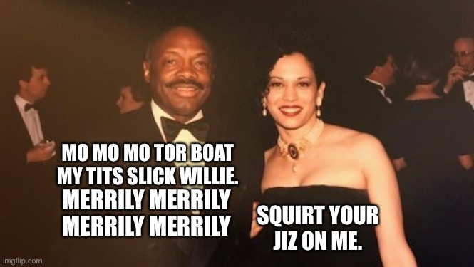 Mo Mo Mo Tor Boat | MO MO MO TOR BOAT
MY TITS SLICK WILLIE. MERRILY MERRILY MERRILY MERRILY SQUIRT YOUR JIZ ON ME. | image tagged in willie brown,memes,kamala harris,bad joke,song lyrics,bathroom humor | made w/ Imgflip meme maker