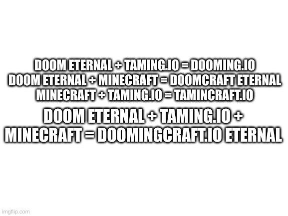 Merge | DOOM ETERNAL + TAMING.IO = DOOMING.IO
DOOM ETERNAL + MINECRAFT = DOOMCRAFT ETERNAL
MINECRAFT + TAMING.IO = TAMINCRAFT.IO; DOOM ETERNAL + TAMING.IO + MINECRAFT = DOOMINGCRAFT.IO ETERNAL | image tagged in video games,video game combos | made w/ Imgflip meme maker