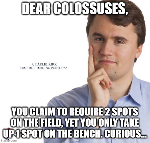 Charlie Kirk | DEAR COLOSSUSES, YOU CLAIM TO REQUIRE 2 SPOTS ON THE FIELD, YET YOU ONLY TAKE UP 1 SPOT ON THE BENCH. CURIOUS... | image tagged in charlie kirk | made w/ Imgflip meme maker