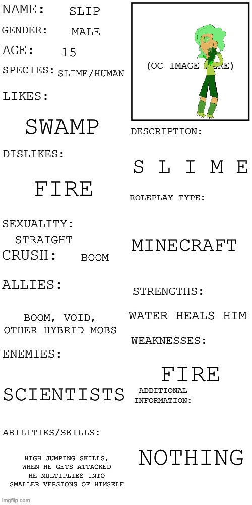 POV: he slime | SLIP; MALE; 15; SLIME/HUMAN; SWAMP; S L I M E; FIRE; MINECRAFT; STRAIGHT; BOOM; WATER HEALS HIM; BOOM, VOID, OTHER HYBRID MOBS; FIRE; SCIENTISTS; NOTHING; HIGH JUMPING SKILLS, WHEN HE GETS ATTACKED HE MULTIPLIES INTO SMALLER VERSIONS OF HIMSELF | image tagged in updated roleplay oc showcase | made w/ Imgflip meme maker