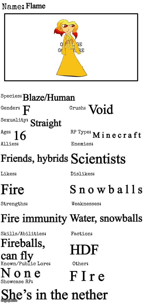New OC showcase for RP stream | Flame; Blaze/Human; Void; F; Straight; 16; M i n e c r a f t; Friends, hybrids; Scientists; S n o w b a l l s; Fire; Water, snowballs; Fire immunity; Fireballs, can fly; HDF; N o n e; F I r e; She’s in the nether | image tagged in new oc showcase for rp stream | made w/ Imgflip meme maker