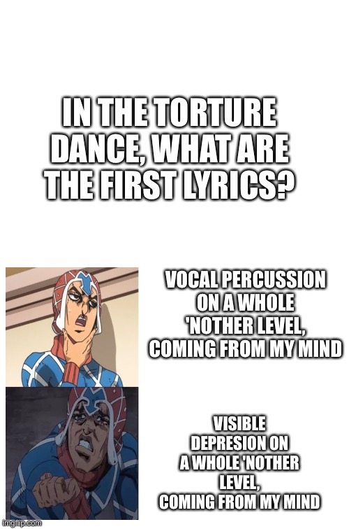 Dumb joke again |  IN THE TORTURE DANCE, WHAT ARE THE FIRST LYRICS? VOCAL PERCUSSION ON A WHOLE 'NOTHER LEVEL, COMING FROM MY MIND; VISIBLE DEPRESION ON A WHOLE 'NOTHER LEVEL, COMING FROM MY MIND | image tagged in blank white template,jojo,dance | made w/ Imgflip meme maker