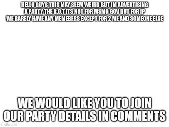 im bored and im getting ideological motivation | HELLO GUYS THIS MAY SEEM WEIRD BUT IM ADVERTISING A PARTY THE R.O.T ITS NOT FOR MSMG GOV BUT FOR IP WE BARELY HAVE ANY MEMEBERS EXCEPT FOR 2 ME AND SOMEONE ELSE; WE WOULD LIKE YOU TO JOIN OUR PARTY DETAILS IN COMMENTS | image tagged in blank white template | made w/ Imgflip meme maker