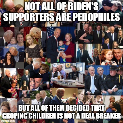 And they tell themselves that they have the moral high ground. |  NOT ALL OF BIDEN'S SUPPORTERS ARE PEDOPHILES; BUT ALL OF THEM DECIDED THAT GROPING CHILDREN IS NOT A DEAL BREAKER | image tagged in that's a lot of child groping joe biden,democrats,liberal logic,evil | made w/ Imgflip meme maker