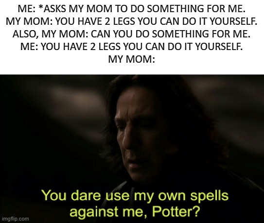 You dare Use my own spells against me |  ME: *ASKS MY MOM TO DO SOMETHING FOR ME.
MY MOM: YOU HAVE 2 LEGS YOU CAN DO IT YOURSELF.
ALSO, MY MOM: CAN YOU DO SOMETHING FOR ME.
ME: YOU HAVE 2 LEGS YOU CAN DO IT YOURSELF.
MY MOM: | image tagged in you dare use my own spells against me | made w/ Imgflip meme maker
