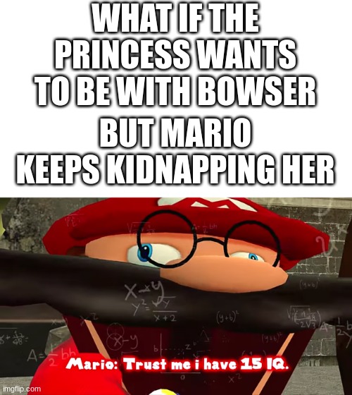 wait what | WHAT IF THE PRINCESS WANTS TO BE WITH BOWSER; BUT MARIO KEEPS KIDNAPPING HER | image tagged in trust me i have 15 iq | made w/ Imgflip meme maker
