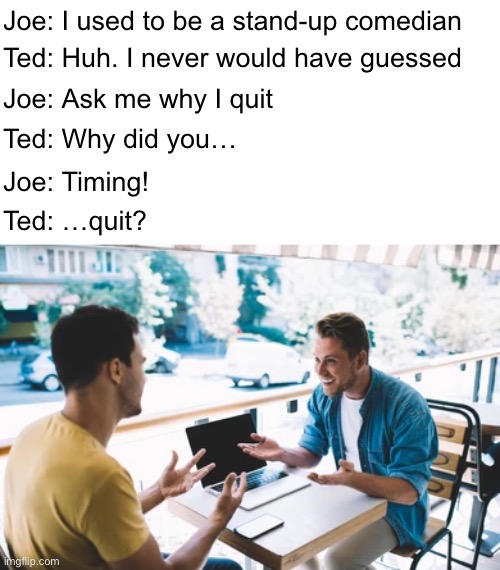 Timing is Everything | Joe: I used to be a stand-up comedian; Ted: Huh. I never would have guessed; Joe: Ask me why I quit; Ted: Why did you…; Joe: Timing! Ted: …quit? | image tagged in funny memes,dad jokes,eyeroll | made w/ Imgflip meme maker