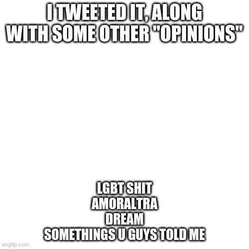 speedrun | I TWEETED IT, ALONG WITH SOME OTHER "OPINIONS"; LGBT SHIT
AMORALTRA
DREAM
SOMETHINGS U GUYS TOLD ME | image tagged in memes,blank transparent square | made w/ Imgflip meme maker