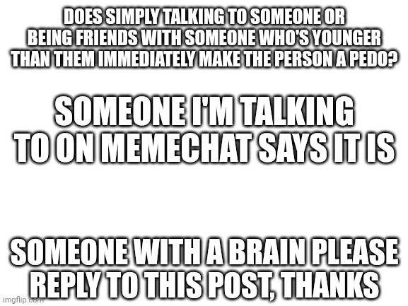 Blank White Template | DOES SIMPLY TALKING TO SOMEONE OR BEING FRIENDS WITH SOMEONE WHO'S YOUNGER THAN THEM IMMEDIATELY MAKE THE PERSON A PEDO? SOMEONE I'M TALKING TO ON MEMECHAT SAYS IT IS; SOMEONE WITH A BRAIN PLEASE REPLY TO THIS POST, THANKS | image tagged in blank white template | made w/ Imgflip meme maker