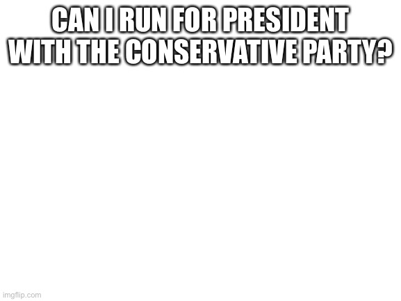 Blank White Template | CAN I RUN FOR PRESIDENT WITH THE CONSERVATIVE PARTY? | image tagged in blank white template | made w/ Imgflip meme maker