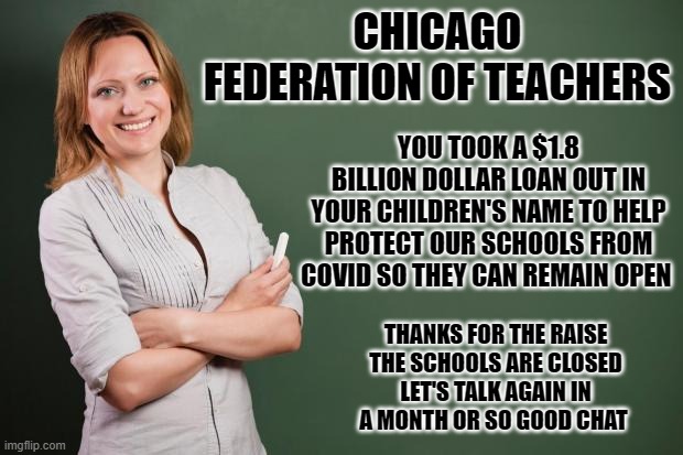 yep | CHICAGO FEDERATION OF TEACHERS; YOU TOOK A $1.8 BILLION DOLLAR LOAN OUT IN YOUR CHILDREN'S NAME TO HELP PROTECT OUR SCHOOLS FROM COVID SO THEY CAN REMAIN OPEN; THANKS FOR THE RAISE THE SCHOOLS ARE CLOSED LET'S TALK AGAIN IN A MONTH OR SO GOOD CHAT | image tagged in teacher meme | made w/ Imgflip meme maker