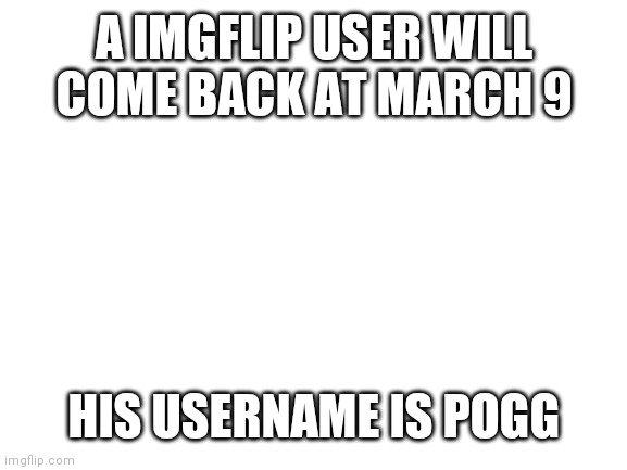 Blank White Template | A IMGFLIP USER WILL COME BACK AT MARCH 9; HIS USERNAME IS POGG | image tagged in blank white template | made w/ Imgflip meme maker