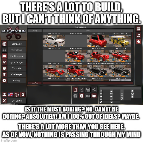any ideas? it's a car company tycoon game. | THERE'S A LOT TO BUILD, BUT I CAN'T THINK OF ANYTHING. IS IT THE MOST BORING? NO. CAN IT BE BORING? ABSOLUTELY! AM I 100% OUT OF IDEAS? MAYBE. THERE'S A LOT MORE THAN YOU SEE HERE. AS OF NOW, NOTHING IS PASSING THROUGH MY MIND | image tagged in bored,boredom | made w/ Imgflip meme maker
