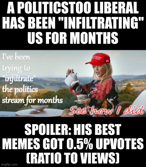 I would say "nice try" but it wasn't | A POLITICSTOO LIBERAL
HAS BEEN "INFILTRATING"
US FOR MONTHS; SPOILER: HIS BEST MEMES GOT 0.5% UPVOTES
(RATIO TO VIEWS) | image tagged in failure | made w/ Imgflip meme maker