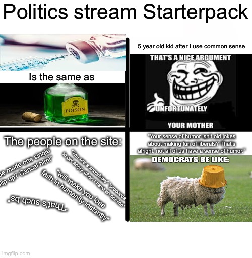 I’m sorry, I just had to make fun of the politics stream again | Politics stream Starterpack; 5 year old kid after I use common sense; Is the same as; “Your sense of humor isn’t old jokes about making fun of liberals? That’s alright, not all of us have a sense of humor.”; The people on the site:; “Joe made one single slip up? Cancel him!”; “You are a snowflake” *proceeds to get angry when I have an opinion*; *will make you lose faith in humanity instantly*; “That’s such bs” | image tagged in memes,blank starter pack | made w/ Imgflip meme maker