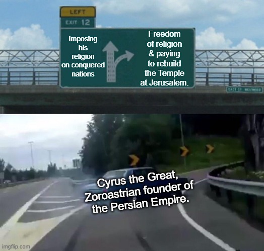 Cyrus, Rightous Dude | Imposing his religion on conquered nations; Freedom of religion & paying to rebuild the Temple at Jerusalem. Cyrus the Great,
Zoroastrian founder of
the Persian Empire. | image tagged in memes,left exit 12 off ramp | made w/ Imgflip meme maker