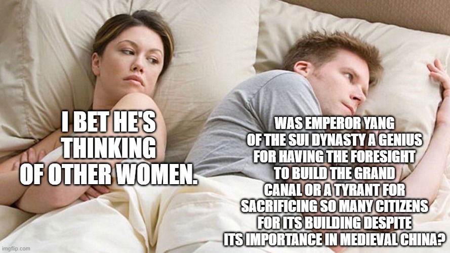 Emperor Yang: Good guy or bad guy? | WAS EMPEROR YANG OF THE SUI DYNASTY A GENIUS FOR HAVING THE FORESIGHT TO BUILD THE GRAND CANAL OR A TYRANT FOR SACRIFICING SO MANY CITIZENS FOR ITS BUILDING DESPITE ITS IMPORTANCE IN MEDIEVAL CHINA? I BET HE'S THINKING OF OTHER WOMEN. | image tagged in couple in bed | made w/ Imgflip meme maker