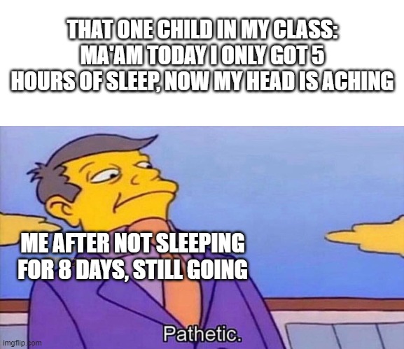 Pathetic | THAT ONE CHILD IN MY CLASS:
MA'AM TODAY I ONLY GOT 5 HOURS OF SLEEP, NOW MY HEAD IS ACHING; ME AFTER NOT SLEEPING FOR 8 DAYS, STILL GOING | image tagged in pathetic | made w/ Imgflip meme maker
