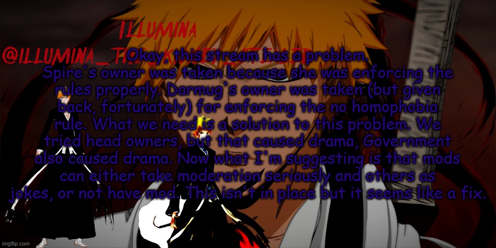 illumina ichigo temp | Okay, this stream has a problem.
Spire's owner was taken because she was enforcing the rules properly. Darmug's owner was taken (but given back, fortunately) for enforcing the no homophobia rule. What we need is a solution to this problem. We tried head owners, but that caused drama, Government also caused drama. Now what I'm suggesting is that mods can either take moderation seriously and others as jokes, or not have mod. This isn't in place but it seems like a fix. | image tagged in illumina ichigo temp | made w/ Imgflip meme maker
