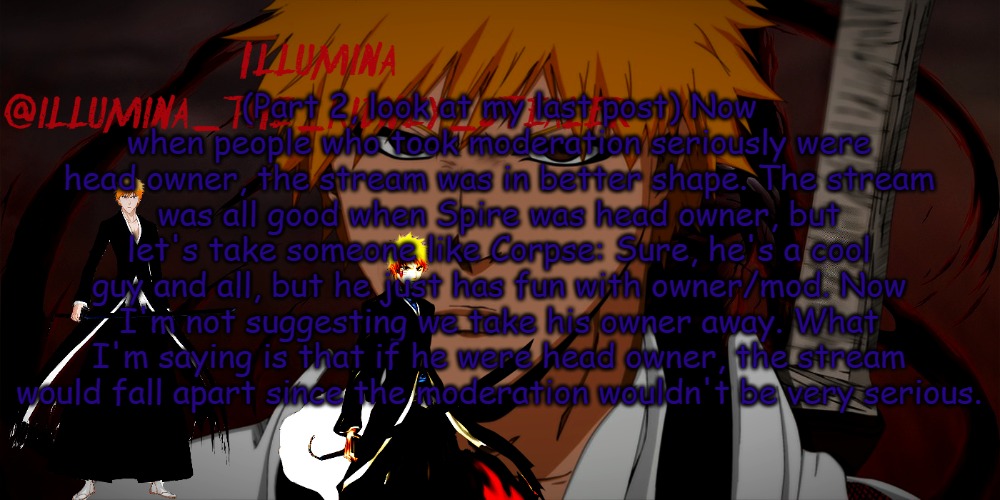 this is part 2 | (Part 2, look at my last post) Now when people who took moderation seriously were head owner, the stream was in better shape. The stream was all good when Spire was head owner, but let's take someone like Corpse: Sure, he's a cool guy and all, but he just has fun with owner/mod. Now I'm not suggesting we take his owner away. What I'm saying is that if he were head owner, the stream would fall apart since the moderation wouldn't be very serious. | image tagged in illumina ichigo temp | made w/ Imgflip meme maker