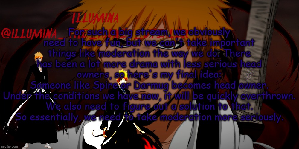 illumina ichigo temp | For such a big stream, we obviously need to have fun, but we can't take important things like moderation the way we do. There has been a lot more drama with less serious head owners, so here's my final idea:
Someone like Spire or Darmug becomes head owner.
Under the conditions we have now, it will be quickly overthrown. We also need to figure out a solution to that.
So essentially, we need to take moderation more seriously. | image tagged in illumina ichigo temp | made w/ Imgflip meme maker