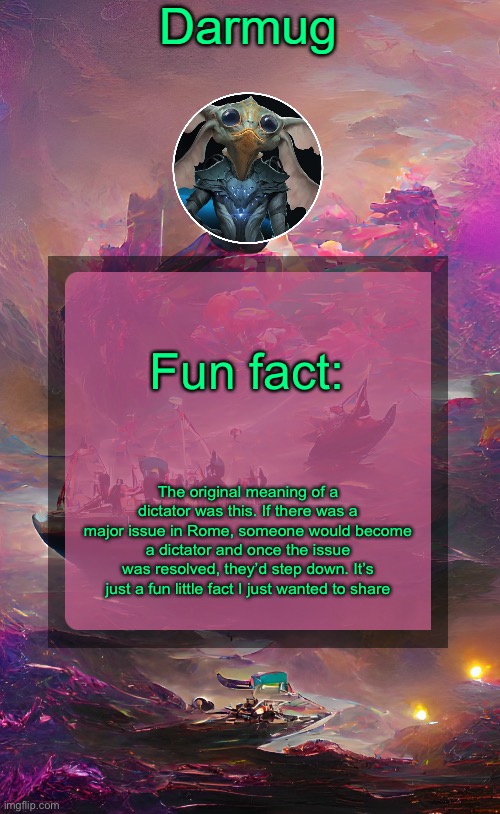 Darmug's announcement template | Fun fact:; The original meaning of a dictator was this. If there was a major issue in Rome, someone would become a dictator and once the issue was resolved, they’d step down. It’s just a fun little fact I just wanted to share | image tagged in darmug's announcement template | made w/ Imgflip meme maker
