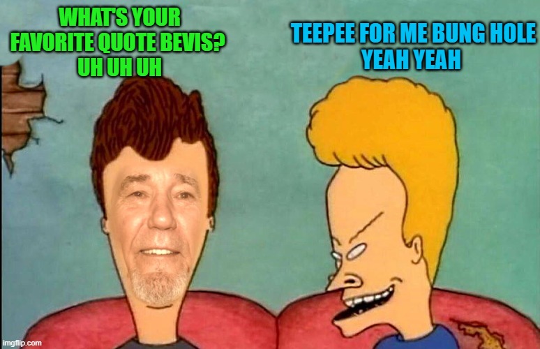 TEEPEE FOR ME BUNG HOLE
YEAH YEAH; WHAT'S YOUR FAVORITE QUOTE BEVIS? 
UH UH UH | made w/ Imgflip meme maker