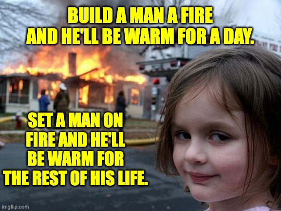 Warm | BUILD A MAN A FIRE AND HE'LL BE WARM FOR A DAY. SET A MAN ON FIRE AND HE'LL BE WARM FOR THE REST OF HIS LIFE. | image tagged in memes,disaster girl | made w/ Imgflip meme maker