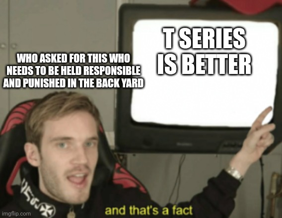 and that's a fact | T SERIES IS BETTER; WHO ASKED FOR THIS WHO NEEDS TO BE HELD RESPONSIBLE AND PUNISHED IN THE BACK YARD | image tagged in and that's a fact | made w/ Imgflip meme maker