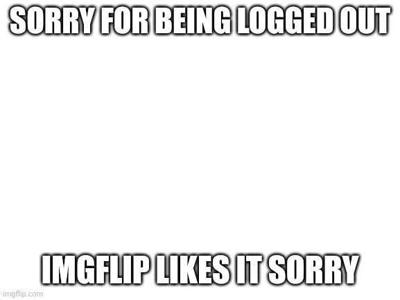 :( | SORRY FOR BEING LOGGED OUT; IMGFLIP LIKES IT SORRY | image tagged in blank white template | made w/ Imgflip meme maker