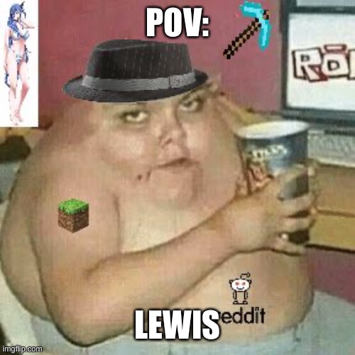 Context not needed lmao. | POV:; LEWIS | image tagged in cringe weaboo fat deformed guy and an roblox player and a minecr | made w/ Imgflip meme maker