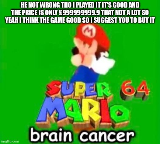 SUPER MARIO BRAIN CANCER 64 | HE NOT WRONG THO I PLAYED IT IT'S GOOD AND THE PRICE IS ONLY £999999999.9 THAT NOT A LOT SO YEAH I THINK THE GAME GOOD SO I SUGGEST YOU TO BUY IT | image tagged in super mario brain cancer 64 | made w/ Imgflip meme maker