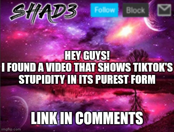 Shad3 announcement template v7 | HEY GUYS!
I FOUND A VIDEO THAT SHOWS TIKTOK'S STUPIDITY IN ITS PUREST FORM; LINK IN COMMENTS | image tagged in shad3 announcement template v7,tiktok sucks | made w/ Imgflip meme maker