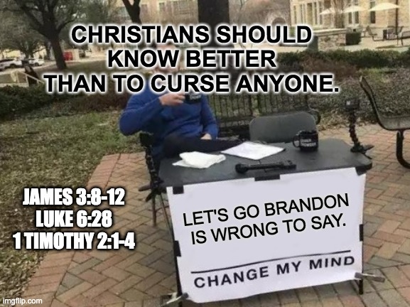 Let's Go Brandon Is Wrong To Say | CHRISTIANS SHOULD KNOW BETTER THAN TO CURSE ANYONE. JAMES 3:8-12

LUKE 6:28

1 TIMOTHY 2:1-4; LET'S GO BRANDON IS WRONG TO SAY. | image tagged in change my mind,christians,curse,lets go brandon,wrong,joe biden | made w/ Imgflip meme maker